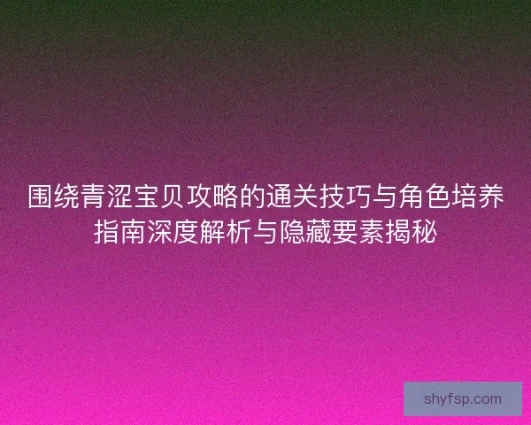围绕青涩宝贝攻略的通关技巧与角色培养指南深度解析与隐藏要素揭秘