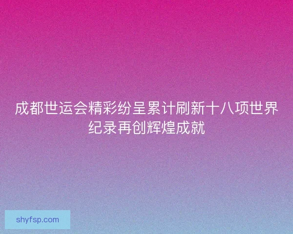 成都世运会精彩纷呈累计刷新十八项世界纪录再创辉煌成就