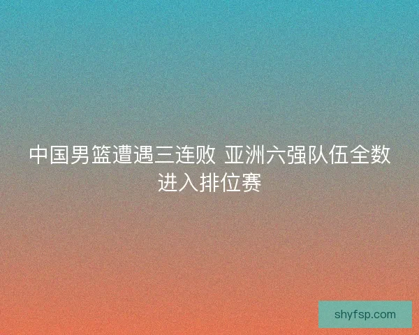 中国男篮遭遇三连败 亚洲六强队伍全数进入排位赛