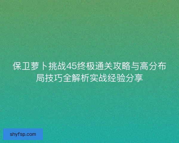 保卫萝卜挑战45终极通关攻略与高分布局技巧全解析实战经验分享