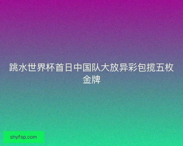跳水世界杯首日中国队大放异彩包揽五枚金牌