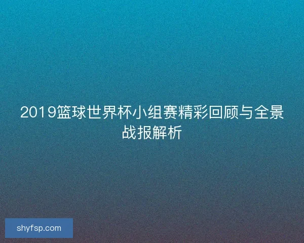 2019篮球世界杯小组赛精彩回顾与全景战报解析