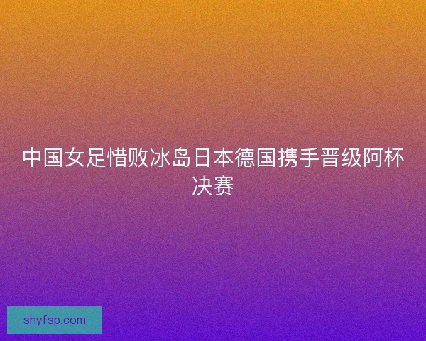 中国女足惜败冰岛日本德国携手晋级阿杯决赛