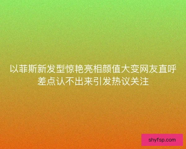 以菲斯新发型惊艳亮相颜值大变网友直呼差点认不出来引发热议关注