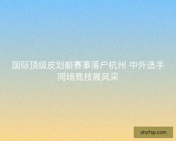 国际顶级皮划艇赛事落户杭州 中外选手同场竞技展风采