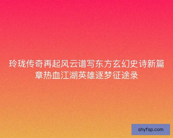 玲珑传奇再起风云谱写东方玄幻史诗新篇章热血江湖英雄逐梦征途录