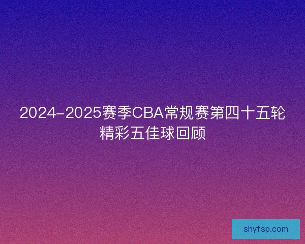 2024-2025赛季CBA常规赛第四十五轮精彩五佳球回顾 2024-2025赛季CBA常规赛第四十五轮精彩五佳球回顾