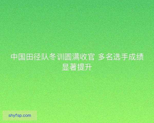 中国田径队冬训圆满收官 多名选手成绩显著提升