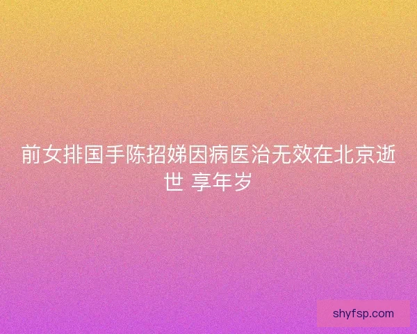 前女排国手陈招娣因病医治无效在北京逝世 享年岁