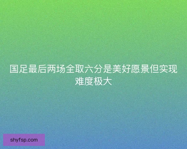 国足最后两场全取六分是美好愿景但实现难度极大