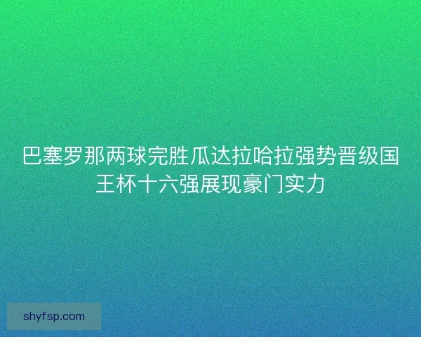 巴塞罗那两球完胜瓜达拉哈拉强势晋级国王杯十六强展现豪门实力