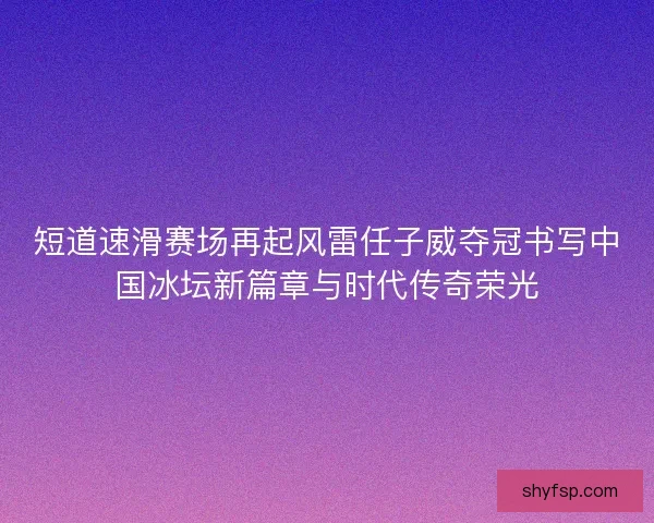 短道速滑赛场再起风雷任子威夺冠书写中国冰坛新篇章与时代传奇荣光