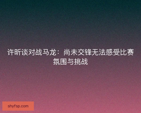 许昕谈对战马龙:尚未交锋无法感受比赛氛围与挑战 许昕谈对战马龙:尚未交锋无法感受比赛氛围与挑战