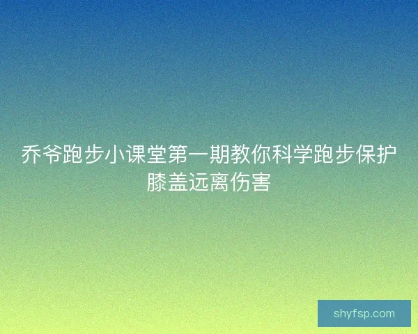 乔爷跑步小课堂第一期教你科学跑步保护膝盖远离伤害