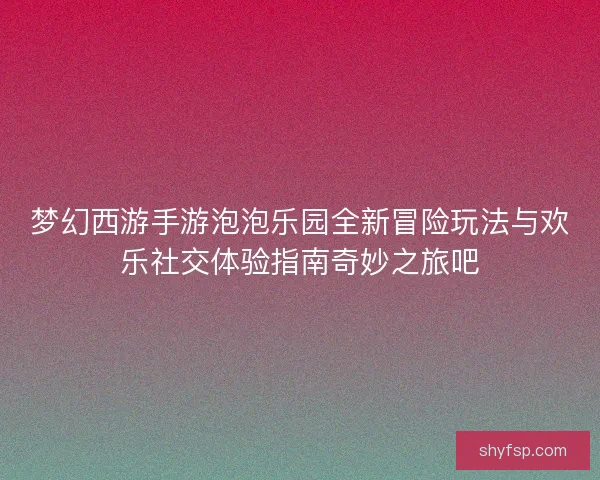 梦幻西游手游泡泡乐园全新冒险玩法与欢乐社交体验指南奇妙之旅吧 梦幻西游手游泡泡乐园全新冒险玩法与欢乐社交体验指南奇妙之旅吧