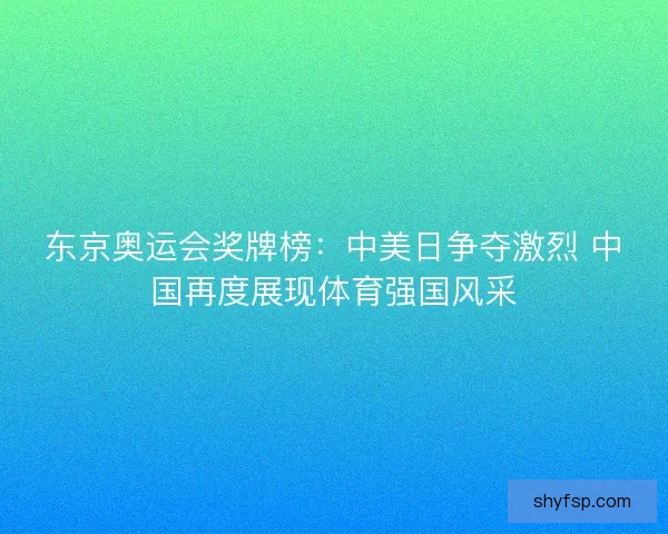 东京奥运会奖牌榜：中美日争夺激烈 中国再度展现体育强国风采