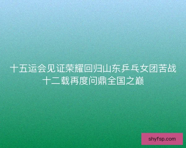 十五运会见证荣耀回归山东乒乓女团苦战十二载再度问鼎全国之巅