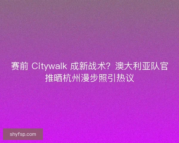 赛前 Citywalk 成新战术？澳大利亚队官推晒杭州漫步照引热议