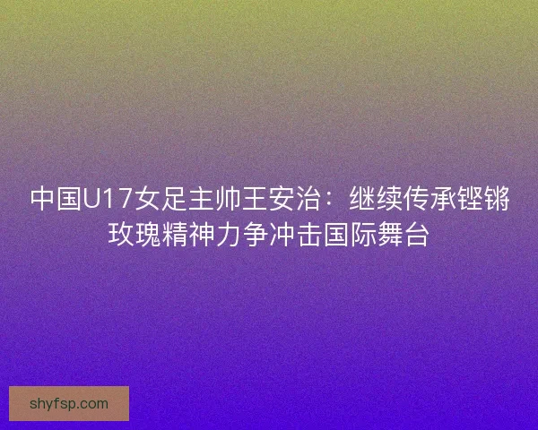中国U17女足主帅王安治：继续传承铿锵玫瑰精神力争冲击国际舞台