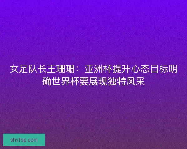 女足队长王珊珊：亚洲杯提升心态目标明确世界杯要展现独特风采