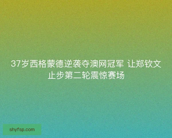 37岁西格蒙德逆袭夺澳网冠军 让郑钦文止步第二轮震惊赛场