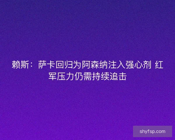 赖斯：萨卡回归为阿森纳注入强心剂 红军压力仍需持续追击