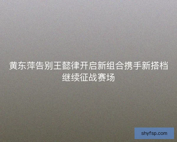 黄东萍告别王懿律开启新组合携手新搭档继续征战赛场