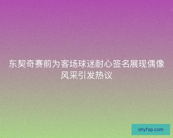 东契奇赛前为客场球迷耐心签名展现偶像风采引发热议