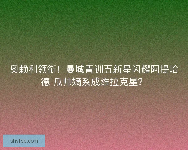 奥赖利领衔！曼城青训五新星闪耀阿提哈德 瓜帅嫡系成维拉克星？