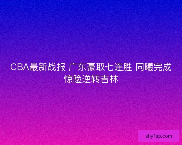 CBA最新战报 广东豪取七连胜 同曦完成惊险逆转吉林