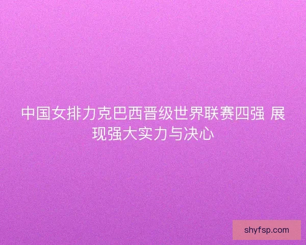 中国女排力克巴西晋级世界联赛四强 展现强大实力与决心 中国女排力克巴西晋级世界联赛四强 展现强大实力与决心