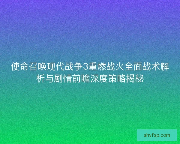 使命召唤现代战争3重燃战火全面战术解析与剧情前瞻深度策略揭秘 使命召唤现代战争3重燃战火全面战术解析与剧情前瞻深度策略揭秘